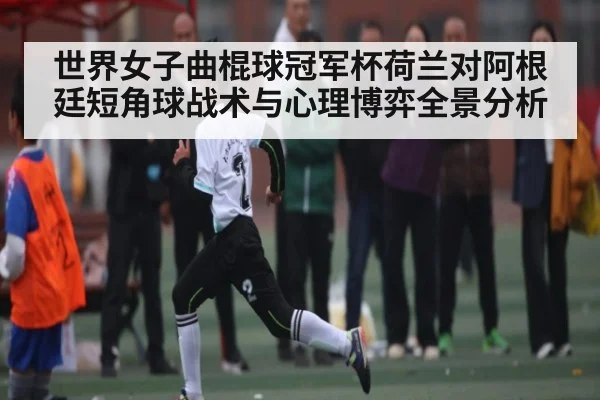 世界女子曲棍球冠军杯荷兰对阿根廷短角球战术与心理博弈全景分析